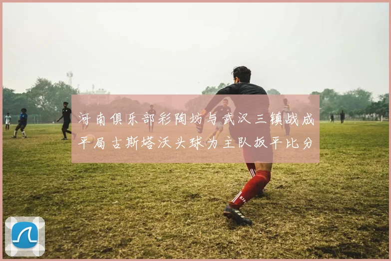 河南俱乐部彩陶坊与武汉三镇战成平局古斯塔沃头球为主队扳平比分