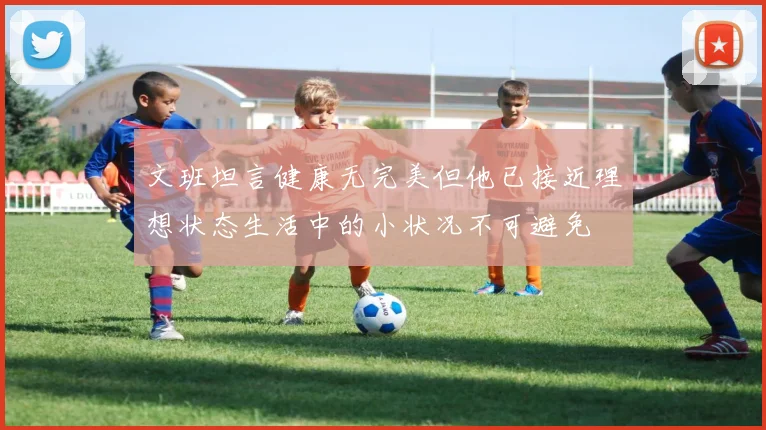 文班坦言健康无完美但他已接近理想状态生活中的小状况不可避免