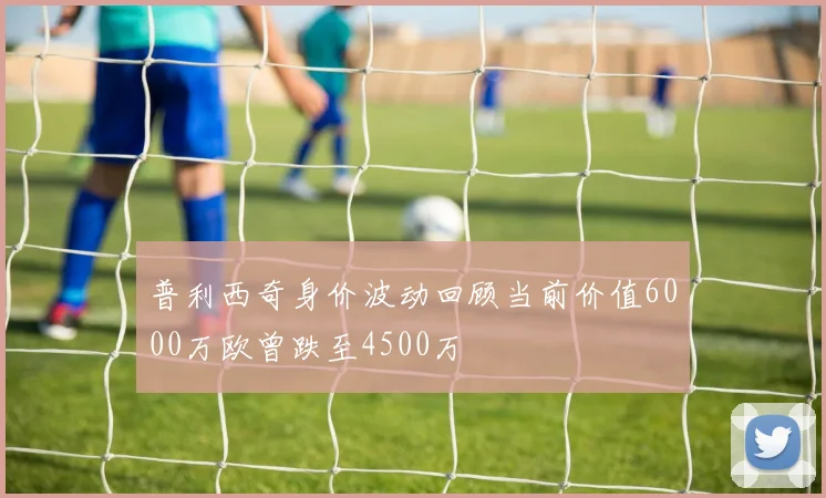 普利西奇身价波动回顾当前价值6000万欧曾跌至4500万