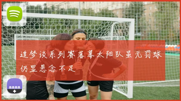 追梦谈系列赛落幕太阳队虽无罚球仍显悬念不足