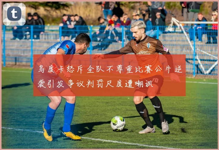 乌度卡怒斥全队不尊重比赛公牛逆袭引发争议判罚尺度遭嘲讽