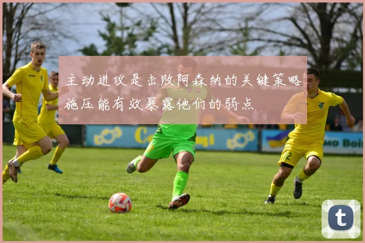主动进攻是击败阿森纳的关键策略施压能有效暴露他们的弱点