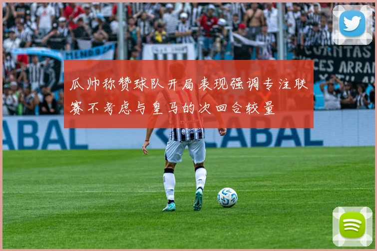 瓜帅称赞球队开局表现强调专注联赛不考虑与皇马的次回合较量