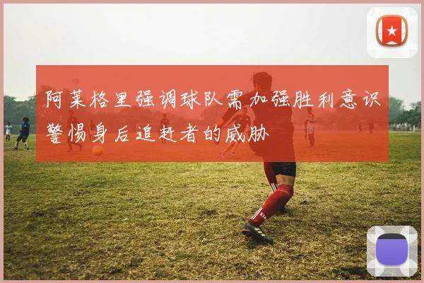 阿莱格里强调球队需加强胜利意识警惕身后追赶者的威胁