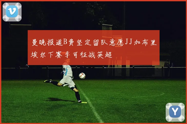 曼晚报道B费坚定留队意愿JJ加布里埃尔下赛季可征战英超