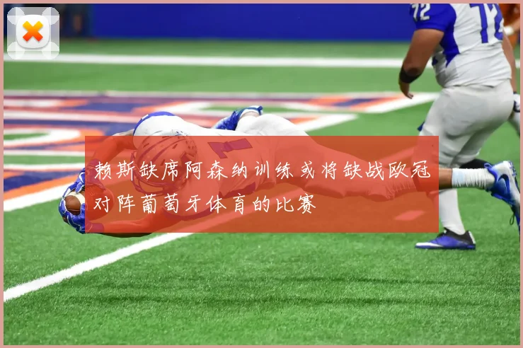 赖斯缺席阿森纳训练或将缺战欧冠对阵葡萄牙体育的比赛