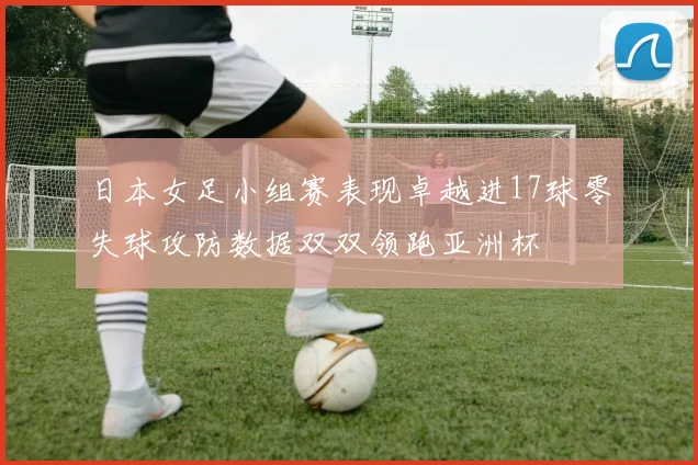 日本女足小组赛表现卓越进17球零失球攻防数据双双领跑亚洲杯