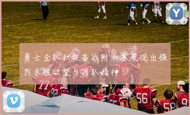 勇士全队积极备战附加赛展现出强烈求胜欲望与团队精神