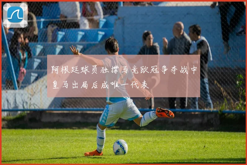阿根廷球员独撑马竞欧冠争夺战中皇马出局后成唯一代表