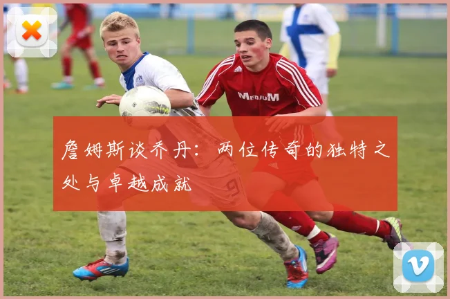 詹姆斯谈乔丹：两位传奇的独特之处与卓越成就