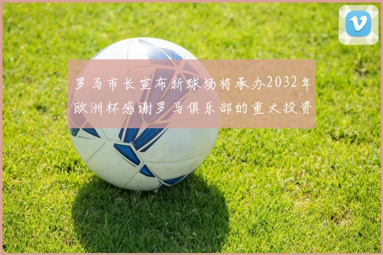 罗马市长宣布新球场将承办2032年欧洲杯感谢罗马俱乐部的重大投资