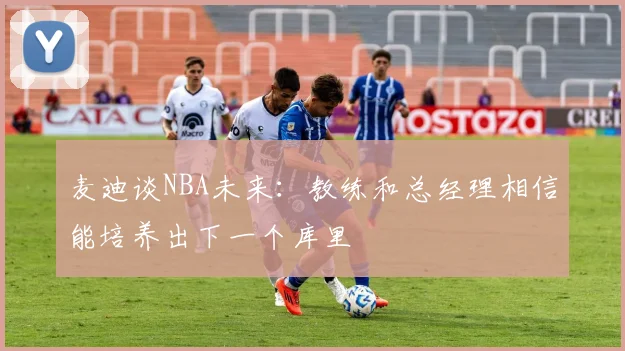 麦迪谈NBA未来：教练和总经理相信能培养出下一个库里