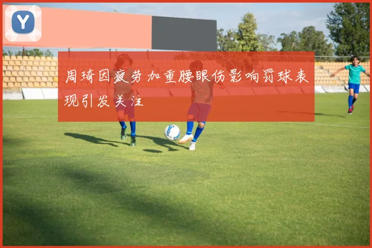 周琦因疲劳加重腰眼伤影响罚球表现引发关注
