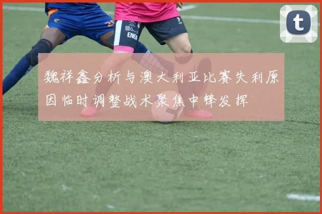 魏祥鑫分析与澳大利亚比赛失利原因临时调整战术聚焦中锋发挥