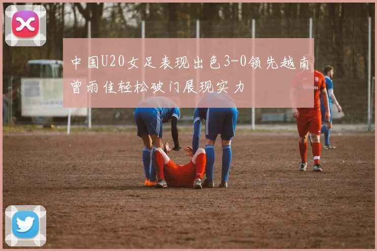 中国U20女足表现出色3-0领先越南曾雨佳轻松破门展现实力