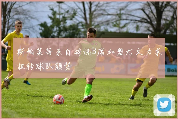斯帕莱蒂亲自游说B席加盟尤文力求扭转球队颓势