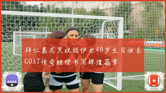 拜仁慕尼黑祝诺伊尔40岁生日快乐GOAT传奇继续书写辉煌篇章
