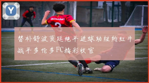 替补舒波莫廷绝平进球助纽约红牛战平多伦多FC精彩收官